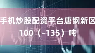 手机炒股配资平台唐钢新区100（-135）吨