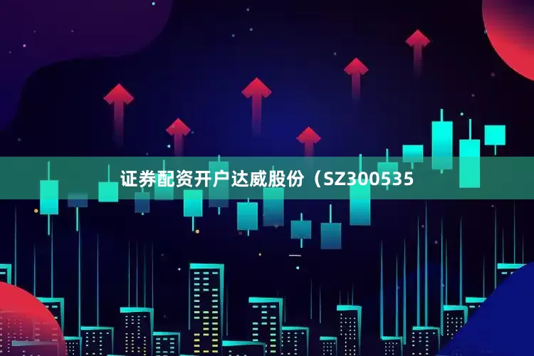 证券配资开户达威股份（SZ300535