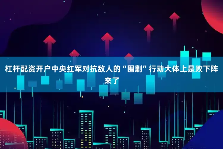 杠杆配资开户中央红军对抗敌人的“围剿”行动大体上是败下阵来了