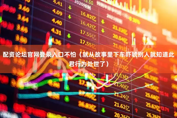 配资论坛官网登录入口不怕（就从故事里下车吓唬别人就知道此君行为处世了）